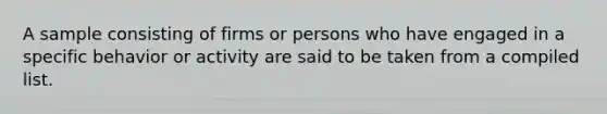 A sample consisting of firms or persons who have engaged in a specific behavior or activity are said to be taken from a compiled list.