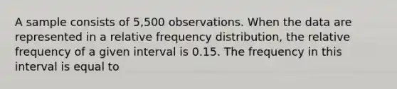 A sample consists of 5,500 observations. When the data are represented in a relative frequency distribution, the relative frequency of a given interval is 0.15. The frequency in this interval is equal to