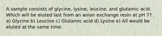 A sample consists of glycine, lysine, leucine, and glutamic acid. Which will be eluted last from an anion exchange resin at pH 7? a) Glycine b) Leucine c) Glutamic acid d) Lysine e) All would be eluted at the same time.