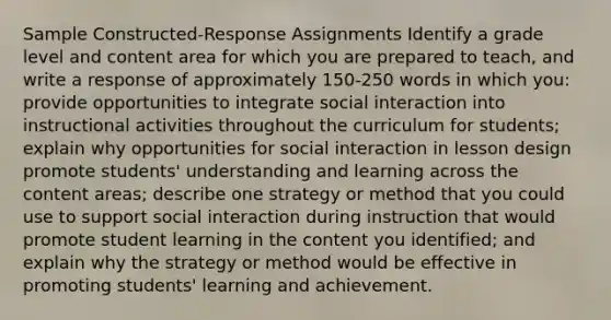 Sample Constructed-Response Assignments Identify a grade level and content area for which you are prepared to teach, and write a response of approximately 150-250 words in which you: provide opportunities to integrate social interaction into instructional activities throughout the curriculum for students; explain why opportunities for social interaction in lesson design promote students' understanding and learning across the content areas; describe one strategy or method that you could use to support social interaction during instruction that would promote student learning in the content you identified; and explain why the strategy or method would be effective in promoting students' learning and achievement.