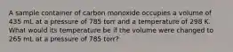 A sample container of carbon monoxide occupies a volume of 435 mL at a pressure of 785 torr and a temperature of 298 K. What would its temperature be if the volume were changed to 265 mL at a pressure of 785 torr?