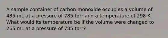 A sample container of carbon monoxide occupies a volume of 435 mL at a pressure of 785 torr and a temperature of 298 K. What would its temperature be if the volume were changed to 265 mL at a pressure of 785 torr?