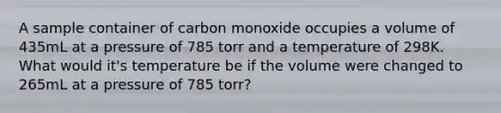 A sample container of carbon monoxide occupies a volume of 435mL at a pressure of 785 torr and a temperature of 298K. What would it's temperature be if the volume were changed to 265mL at a pressure of 785 torr?