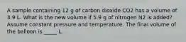 A sample containing 12 g of carbon dioxide CO2 has a volume of 3.9 L. What is the new volume if 5.9 g of nitrogen N2 is added? Assume constant pressure and temperature. The final volume of the balloon is _____ L.