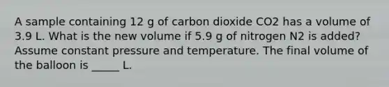 A sample containing 12 g of carbon dioxide CO2 has a volume of 3.9 L. What is the new volume if 5.9 g of nitrogen N2 is added? Assume constant pressure and temperature. The final volume of the balloon is _____ L.