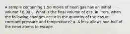 A sample containing 1.50 moles of neon gas has an initial volume f 8.00 L. What is the final volume of gas, in liters, when the following changes occur in the quantity of the gas at constant pressure and temperature? a. A leak allows one-half of the neon atoms to escape.