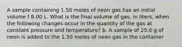 A sample containing 1.50 moles of neon gas has an initial volume f 8.00 L. What is the final volume of gas, in liters, when the following changes occur in the quantity of the gas at constant pressure and temperature? b. A sample of 25.0 g of neon is added to the 1.50 moles of neon gas in the container