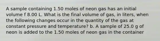 A sample containing 1.50 moles of neon gas has an initial volume f 8.00 L. What is the final volume of gas, in liters, when the following changes occur in the quantity of the gas at constant pressure and temperature? b. A sample of 25.0 g of neon is added to the 1.50 moles of neon gas in the container