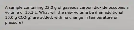 A sample containing 22.0 g of gaseous carbon dioxide occupies a volume of 15.3 L. What will the new volume be if an additional 15.0 g CO2(g) are added, with no change in temperature or pressure?