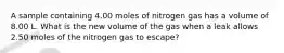 A sample containing 4.00 moles of nitrogen gas has a volume of 8.00 L. What is the new volume of the gas when a leak allows 2.50 moles of the nitrogen gas to escape?