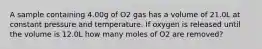 A sample containing 4.00g of O2 gas has a volume of 21.0L at constant pressure and temperature. If oxygen is released until the volume is 12.0L how many moles of O2 are removed?