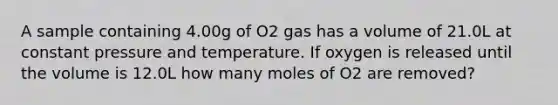 A sample containing 4.00g of O2 gas has a volume of 21.0L at constant pressure and temperature. If oxygen is released until the volume is 12.0L how many moles of O2 are removed?