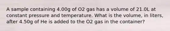 A sample containing 4.00g of O2 gas has a volume of 21.0L at constant pressure and temperature. What is the volume, in liters, after 4.50g of He is added to the O2 gas in the container?