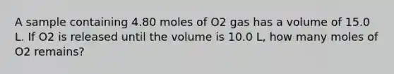 A sample containing 4.80 moles of O2 gas has a volume of 15.0 L. If O2 is released until the volume is 10.0 L, how many moles of O2 remains?