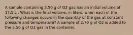 A sample containing 5.50 g of O2 gas has an initial volume of 17.5 L . What is the final volume, in liters, when each of the following changes occurs in the quantity of the gas at constant pressure and temperature? A sample of 2.70 g of O2 is added to the 5.50 g of O2 gas in the container.