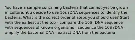 You have a sample containing bacteria that cannot yet be grown in culture. You decide to use 16s rDNA sequences to identify the bacteria. What is the correct order of steps you should use? Start with the earliest at the top - compare the 16S rDNA sequence with sequences of known organisms - sequence the 16S rDNA - amplify the bacterial DNA - extract DNA from the bacteria