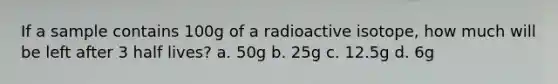 If a sample contains 100g of a radioactive isotope, how much will be left after 3 half lives? a. 50g b. 25g c. 12.5g d. 6g