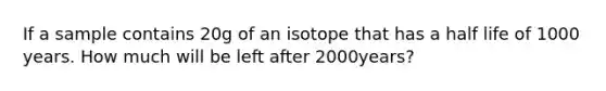 If a sample contains 20g of an isotope that has a half life of 1000 years. How much will be left after 2000years?