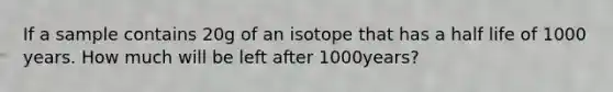 If a sample contains 20g of an isotope that has a half life of 1000 years. How much will be left after 1000years?