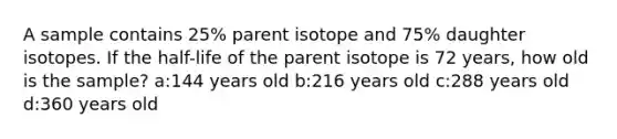 A sample contains 25% parent isotope and 75% daughter isotopes. If the half-life of the parent isotope is 72 years, how old is the sample? a:144 years old b:216 years old c:288 years old d:360 years old