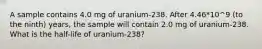 A sample contains 4.0 mg of uranium-238. After 4.46*10^9 (to the ninth) years, the sample will contain 2.0 mg of uranium-238. What is the half-life of uranium-238?