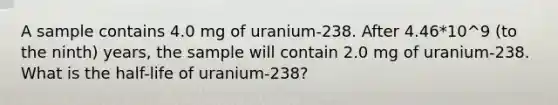 A sample contains 4.0 mg of uranium-238. After 4.46*10^9 (to the ninth) years, the sample will contain 2.0 mg of uranium-238. What is the half-life of uranium-238?