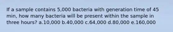 If a sample contains 5,000 bacteria with generation time of 45 min, how many bacteria will be present within the sample in three hours? a.10,000 b.40,000 c.64,000 d.80,000 e.160,000