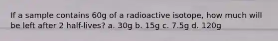 If a sample contains 60g of a radioactive isotope, how much will be left after 2 half-lives? a. 30g b. 15g c. 7.5g d. 120g