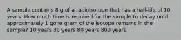 A sample contains 8 g of a radioisotope that has a half-life of 10 years. How much time is required for the sample to decay until approximately 1 gone gram of the isotope remains in the sample? 10 years 30 years 80 years 800 years