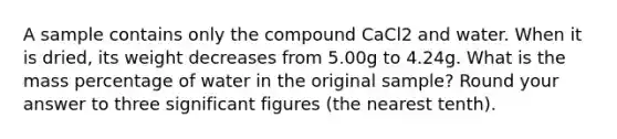 A sample contains only the compound CaCl2 and water. When it is dried, its weight decreases from 5.00g to 4.24g. What is the mass percentage of water in the original sample? Round your answer to three significant figures (the nearest tenth).