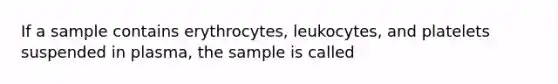 If a sample contains erythrocytes, leukocytes, and platelets suspended in plasma, the sample is called