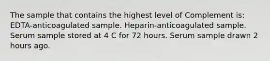 The sample that contains the highest level of Complement is: EDTA-anticoagulated sample. Heparin-anticoagulated sample. Serum sample stored at 4 C for 72 hours. Serum sample drawn 2 hours ago.