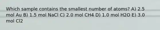 Which sample contains the smallest number of atoms? A) 2.5 mol Au B) 1.5 mol NaCl C) 2.0 mol CH4 D) 1.0 mol H2O E) 3.0 mol Cl2