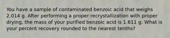 You have a sample of contaminated benzoic acid that weighs 2.014 g. After performing a proper recrystallization with proper drying, the mass of your purified benzoic acid is 1.611 g. What is your percent recovery rounded to the nearest tenths?