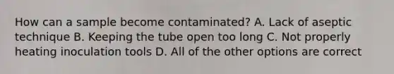 How can a sample become contaminated? A. Lack of aseptic technique B. Keeping the tube open too long C. Not properly heating inoculation tools D. All of the other options are correct