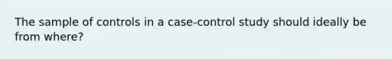 The sample of controls in a case-control study should ideally be from where?