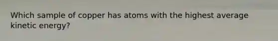 Which sample of copper has atoms with the highest average kinetic energy?