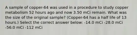 A sample of copper-64 was used in a procedure to study copper metabolism 52 hours ago and now 3.50 mCi remain. What was the size of the original sample? (Copper-64 has a half life of 13 hours.) Select the correct answer below: -14.0 mCi -28.0 mCi -56.0 mCi -112 mCi