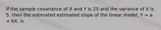 If the sample covariance of X and Y is 25 and the variance of X is 5, then the estimated estimated slope of the linear model, Y = a + bX, is