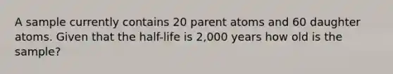 A sample currently contains 20 parent atoms and 60 daughter atoms. Given that the half-life is 2,000 years how old is the sample?