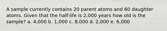 A sample currently contains 20 parent atoms and 60 daughter atoms. Given that the half-life is 2,000 years how old is the sample? a. 4,000 b. 1,000 c. 8,000 d. 2,000 e. 6,000