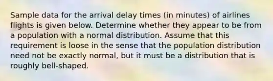 Sample data for the arrival delay times​ (in minutes) of airlines flights is given below. Determine whether they appear to be from a population with a normal distribution. Assume that this requirement is loose in the sense that the population distribution need not be exactly​ normal, but it must be a distribution that is roughly​ bell-shaped.