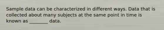 Sample data can be characterized in different ways. Data that is collected about many subjects at the same point in time is known as ________ data.