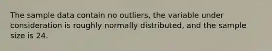 The sample data contain no​ outliers, the variable under consideration is roughly normally​ distributed, and the sample size is 24.