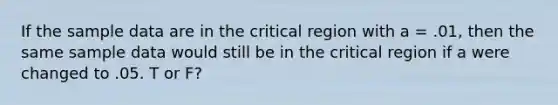 If the sample data are in the critical region with a = .01, then the same sample data would still be in the critical region if a were changed to .05. T or F?