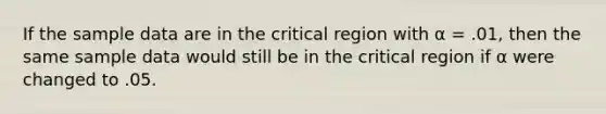 If the sample data are in the critical region with α = .01, then the same sample data would still be in the critical region if α were changed to .05.