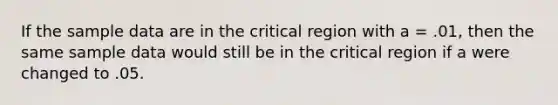 If the sample data are in the critical region with a = .01, then the same sample data would still be in the critical region if a were changed to .05.