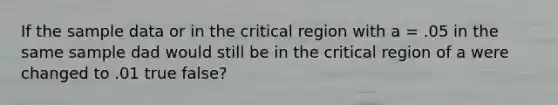 If the sample data or in the critical region with a = .05 in the same sample dad would still be in the critical region of a were changed to .01 true false?