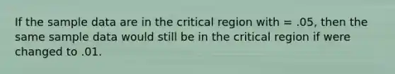 If the sample data are in the critical region with = .05, then the same sample data would still be in the critical region if were changed to .01.