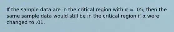 If the sample data are in the critical region with α = .05, then the same sample data would still be in the critical region if α were changed to .01.